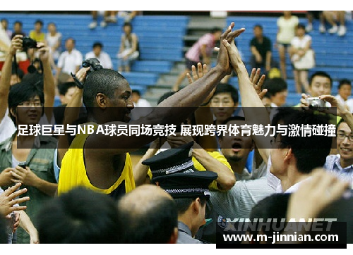 足球巨星与NBA球员同场竞技 展现跨界体育魅力与激情碰撞